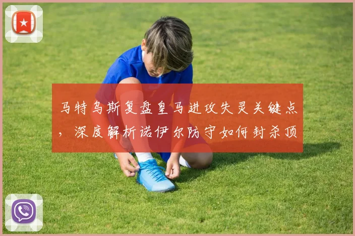 马特乌斯复盘皇马进攻失灵关键点，深度解析诺伊尔防守如何封杀顶级锋线