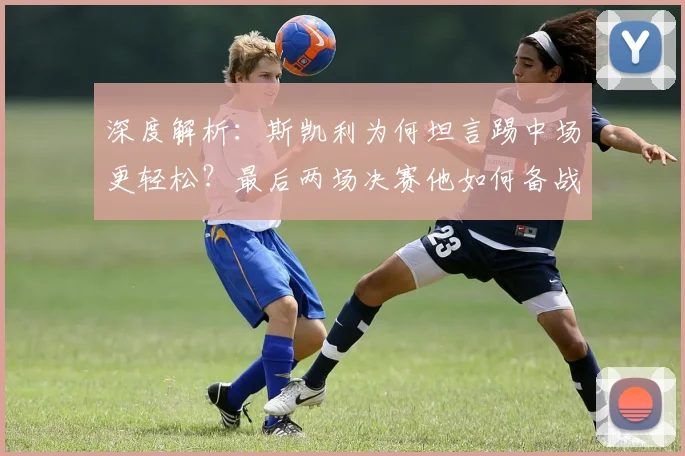 深度解析：斯凯利为何坦言踢中场更轻松？最后两场决赛他如何备战