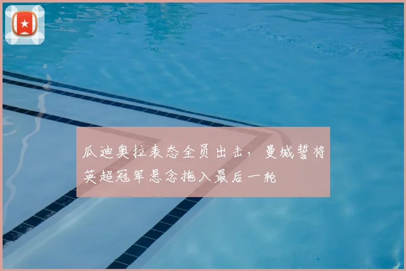 瓜迪奥拉表态全员出击，曼城誓将英超冠军悬念拖入最后一轮