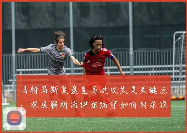 马特乌斯复盘皇马进攻失灵关键点,深度解析诺伊尔防守如何封杀顶级锋线