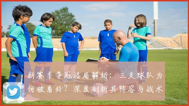 新赛季争冠格局解析：三支球队为何被看好？深度剖析其阵容与战术关键点