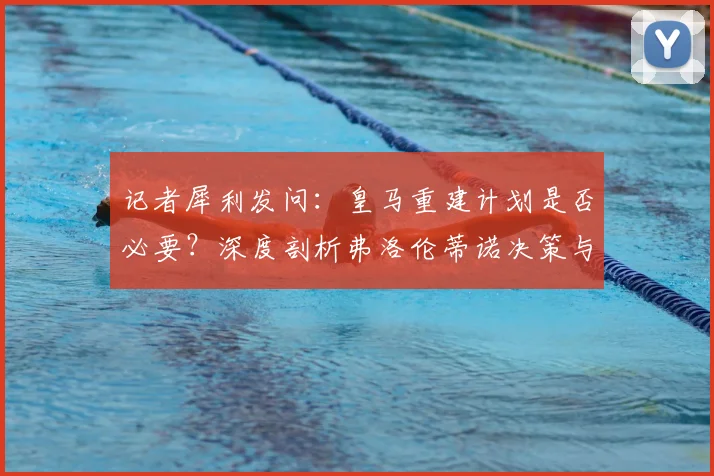 记者犀利发问：皇马重建计划是否必要？深度剖析弗洛伦蒂诺决策与球队未来