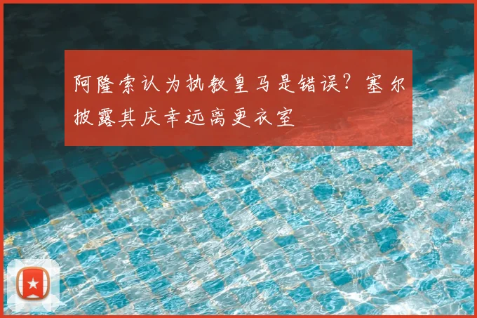 阿隆索认为执教皇马是错误？塞尔披露其庆幸远离更衣室