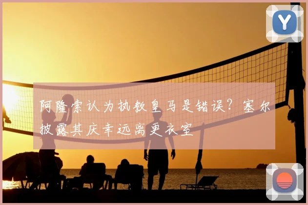 阿隆索认为执教皇马是错误?塞尔披露其庆幸远离更衣室