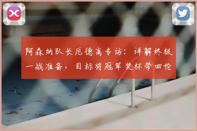 阿森纳队长厄德高专访:详解终极一战准备,目标将冠军奖杯带回伦敦