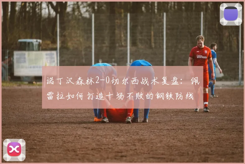 诺丁汉森林2-0切尔西战术复盘:佩雷拉如何打造十场不败的钢铁防线