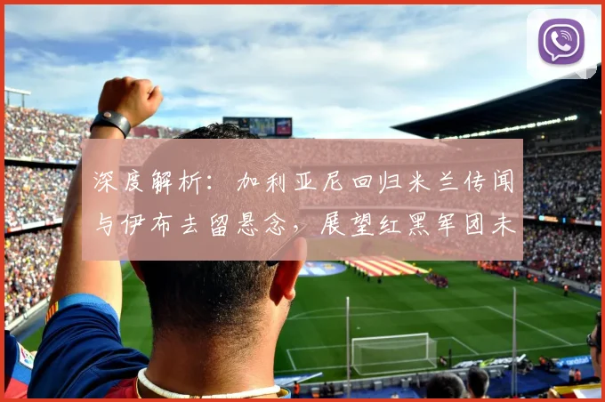 深度解析:加利亚尼回归米兰传闻与伊布去留悬念,展望红黑军团未来走向