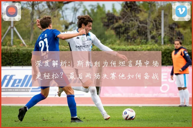 深度解析:斯凯利为何坦言踢中场更轻松?最后两场决赛他如何备战